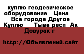 куплю геодезическое оборудование › Цена ­ - - Все города Другое » Куплю   . Тыва респ.,Ак-Довурак г.